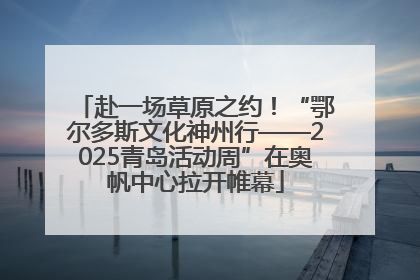 赴一场草原之约！“鄂尔多斯文化神州行——2025青岛活动周”在奥帆中心拉开帷幕