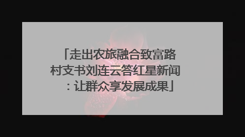 走出农旅融合致富路 村支书刘连云答红星新闻：让群众享发展成果