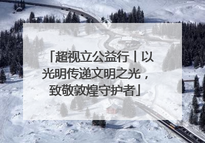 超视立公益行丨以光明传递文明之光，致敬敦煌守护者