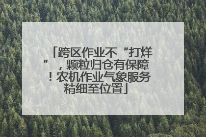 跨区作业不“打烊”，颗粒归仓有保障！农机作业气象服务精细至位置