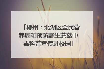 郴州：北湖区全民营养周和预防野生蘑菇中毒科普宣传进校园