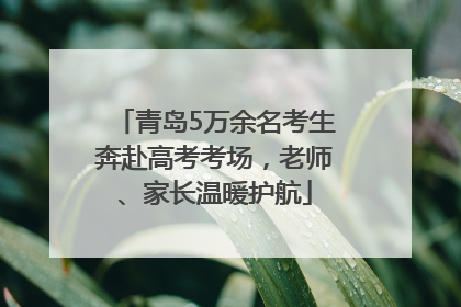 青岛5万余名考生奔赴高考考场，老师、家长温暖护航