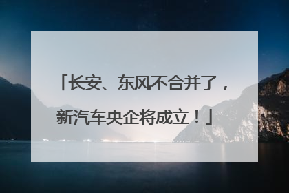 长安、东风不合并了，新汽车央企将成立！