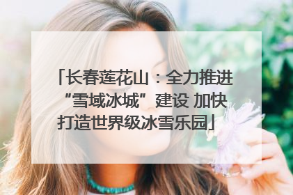 长春莲花山：全力推进“雪域冰城”建设 加快打造世界级冰雪乐园