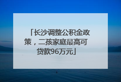 长沙调整公积金政策，二孩家庭最高可贷款96万元