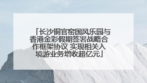 长沙铜官窑国风乐园与香港金彩假期签署战略合作框架协议 实现相关入境游业务增收超亿元