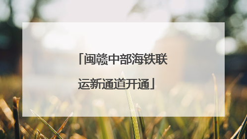 闽赣中部海铁联运新通道开通