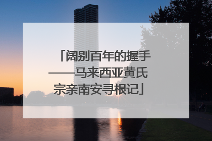 阔别百年的握手——马来西亚黄氏宗亲南安寻根记