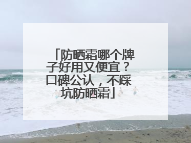 防晒霜哪个牌子好用又便宜？口碑公认，不踩坑防晒霜