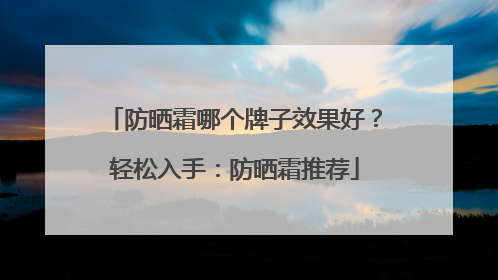 防晒霜哪个牌子效果好？轻松入手：防晒霜推荐