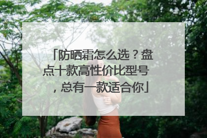 防晒霜怎么选？盘点十款高性价比型号，总有一款适合你
