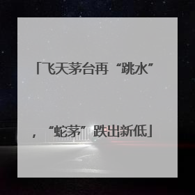 飞天茅台再“跳水”，“蛇茅”跌出新低
