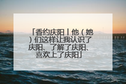 香约庆阳丨他（她）们这样让我认识了庆阳、了解了庆阳、喜欢上了庆阳