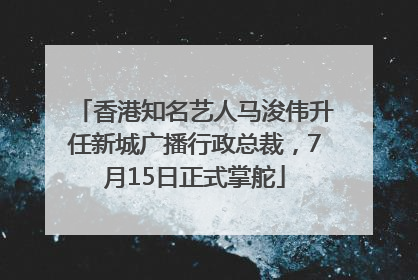 香港知名艺人马浚伟升任新城广播行政总裁，7月15日正式掌舵