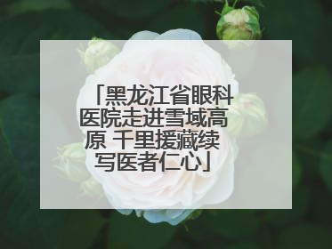 黑龙江省眼科医院走进雪域高原 千里援藏续写医者仁心
