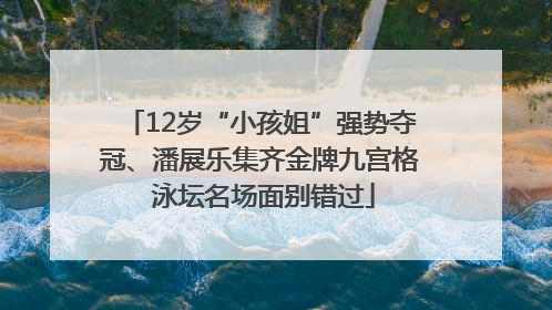 12岁“小孩姐”强势夺冠、潘展乐集齐金牌九宫格 泳坛名场面别错过