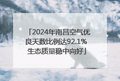 2024年南昌空气优良天数比例达92.1% 生态质量稳中向好