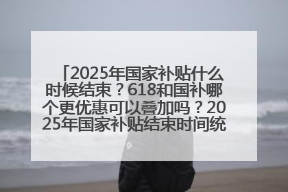 2025年国家补贴什么时候结束？618和国补哪个更优惠可以叠加吗？2025年国家补贴结束时间统一为12月31日