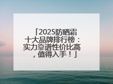 2025防晒霜十大品牌排行榜：实力靠谱性价比高，值得入手！