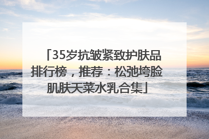 35岁抗皱紧致护肤品排行榜，推荐：松弛垮脸肌肤天菜水乳合集