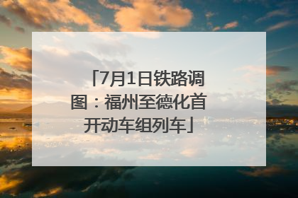 7月1日铁路调图：福州至德化首开动车组列车