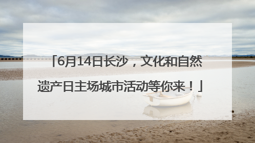 6月14日长沙，文化和自然遗产日主场城市活动等你来！